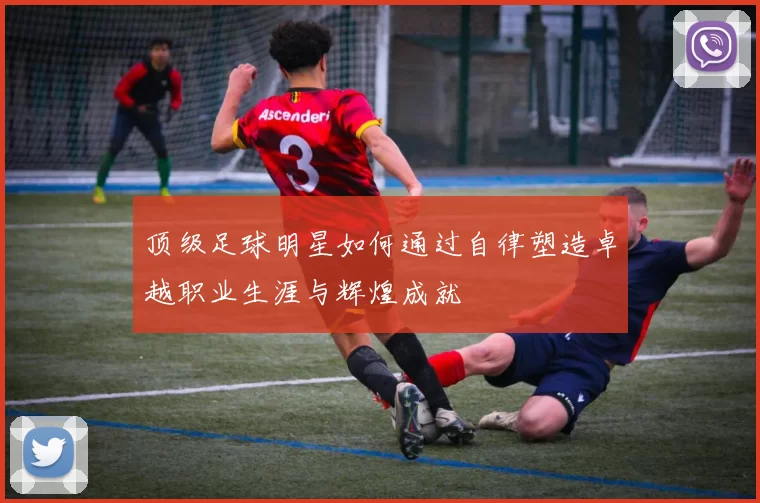 顶级足球明星如何通过自律塑造卓越职业生涯与辉煌成就