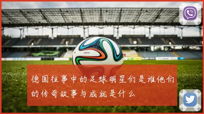 德国往事中的足球明星们是谁他们的传奇故事与成就是什么