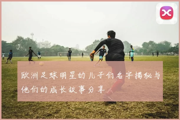欧洲足球明星的儿子们名字揭秘与他们的成长故事分享