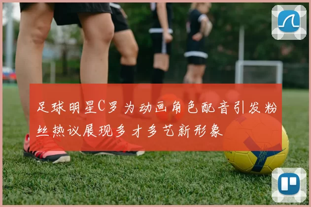 足球明星C罗为动画角色配音引发粉丝热议展现多才多艺新形象