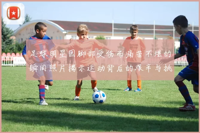 足球明星因脚部受伤而痛苦不堪的瞬间照片揭示运动背后的艰辛与挑战