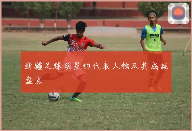 新疆足球明星的代表人物及其成就盘点