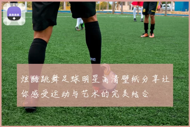 炫酷跳舞足球明星高清壁纸分享让你感受运动与艺术的完美结合