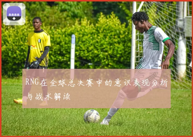 RNG在全球总决赛中的意识表现分析与战术解读