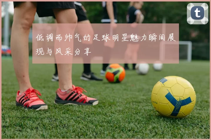 低调而帅气的足球明星魅力瞬间展现与风采分享