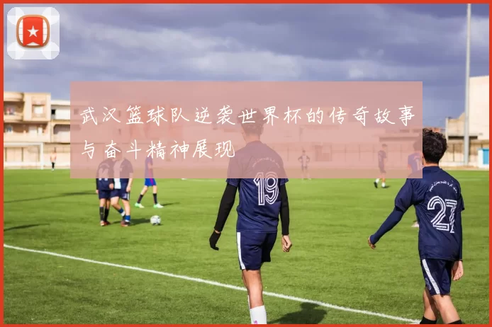 武汉篮球队逆袭世界杯的传奇故事与奋斗精神展现