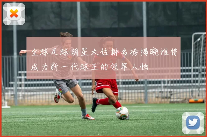 全球足球明星大佐排名榜揭晓谁将成为新一代球王的领军人物