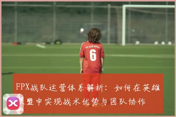 FPX战队运营体系解析：如何在英雄联盟中实现战术优势与团队协作
