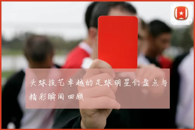 头球技艺卓越的足球明星们盘点与精彩瞬间回顾