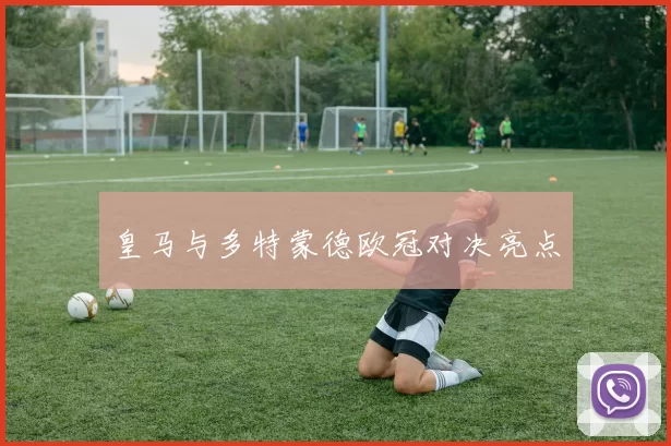 皇马与多特蒙德欧冠对决亮点