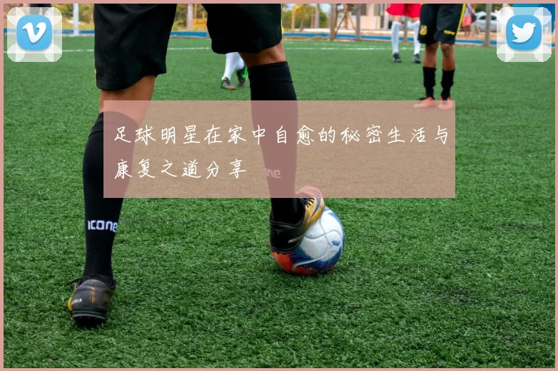 足球明星在家中自愈的秘密生活与康复之道分享