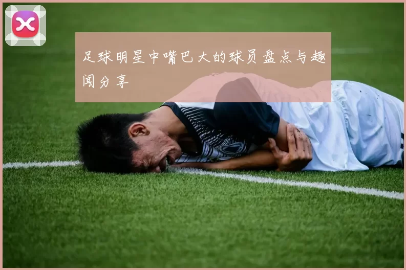 足球明星中嘴巴大的球员盘点与趣闻分享