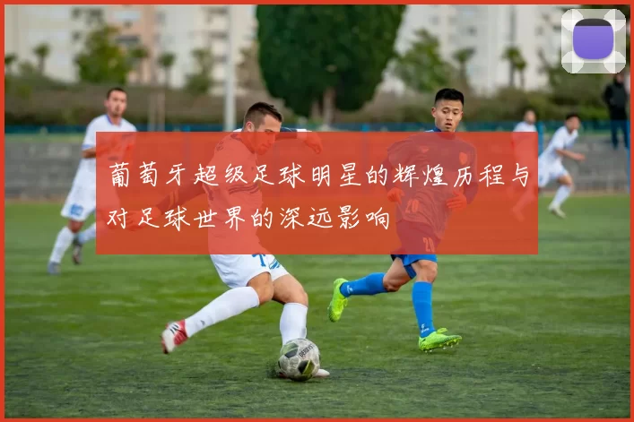 葡萄牙超级足球明星的辉煌历程与对足球世界的深远影响