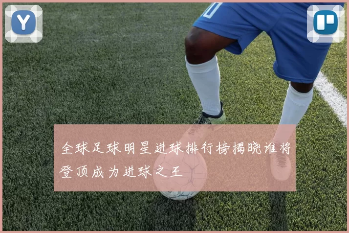 全球足球明星进球排行榜揭晓谁将登顶成为进球之王