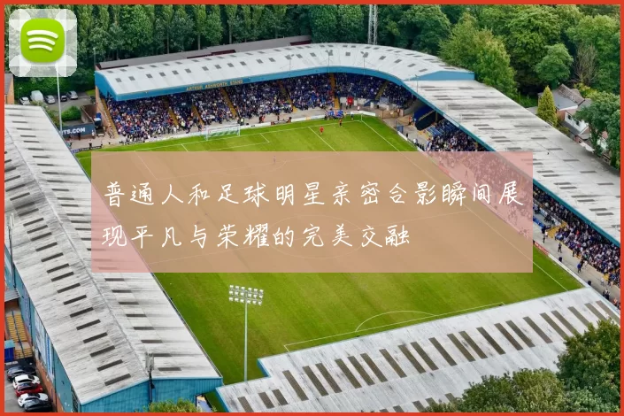 普通人和足球明星亲密合影瞬间展现平凡与荣耀的完美交融
