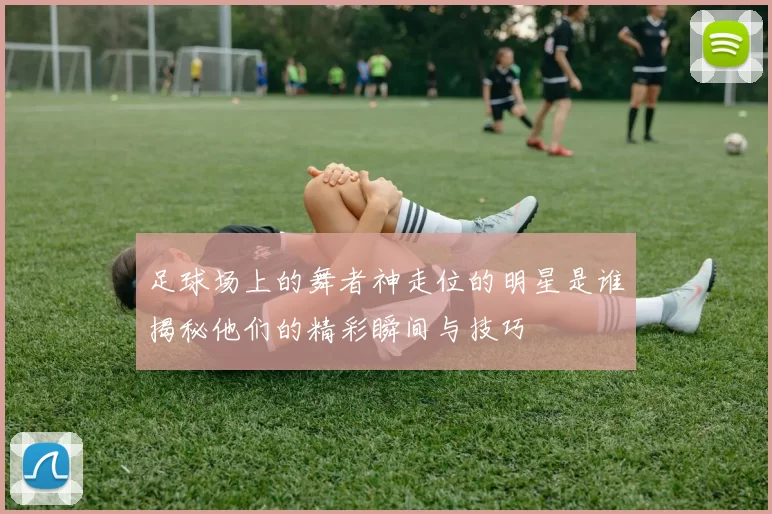 足球场上的舞者神走位的明星是谁揭秘他们的精彩瞬间与技巧