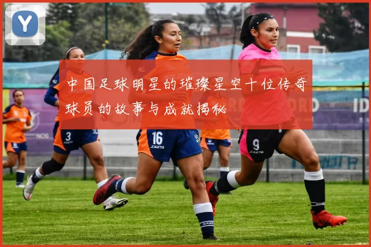 中国足球明星的璀璨星空十位传奇球员的故事与成就揭秘