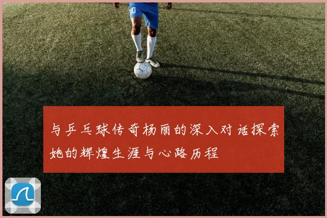 与乒乓球传奇杨丽的深入对话探索她的辉煌生涯与心路历程