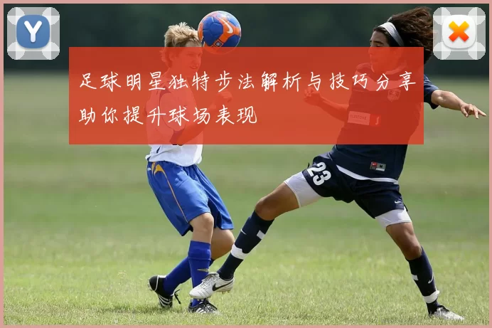 足球明星独特步法解析与技巧分享助你提升球场表现