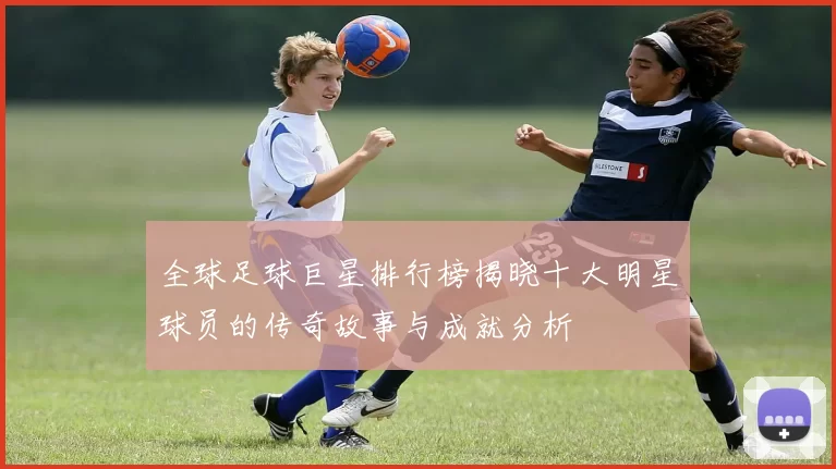 全球足球巨星排行榜揭晓十大明星球员的传奇故事与成就分析