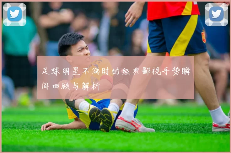 足球明星不满时的经典鄙视手势瞬间回顾与解析