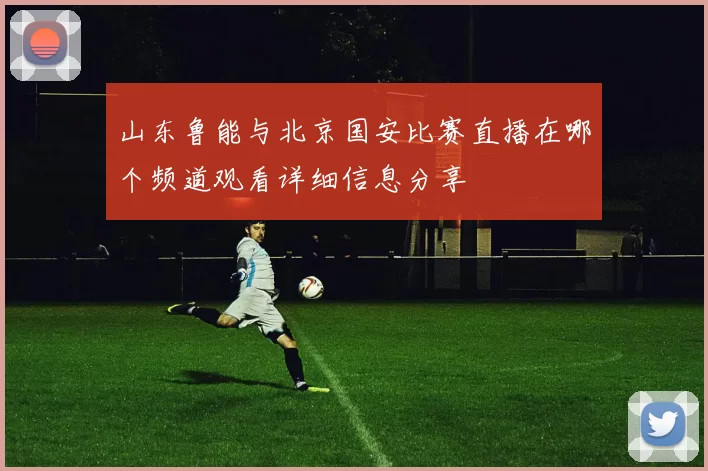 山东鲁能与北京国安比赛直播在哪个频道观看详细信息分享