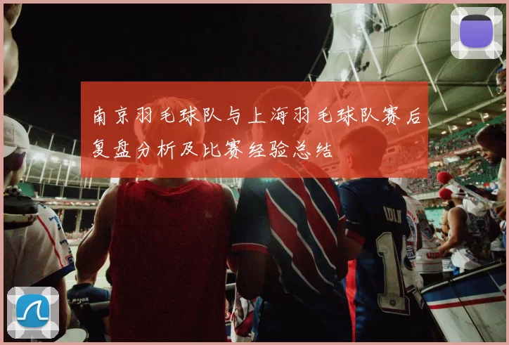 南京羽毛球队与上海羽毛球队赛后复盘分析及比赛经验总结
