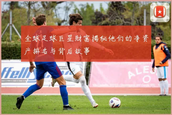全球足球巨星财富揭秘他们的净资产排名与背后故事