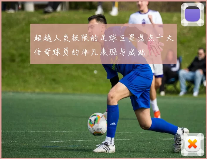 超越人类极限的足球巨星盘点十大传奇球员的非凡表现与成就
