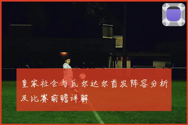 皇家社会与瓦尔达尔首发阵容分析及比赛前瞻详解
