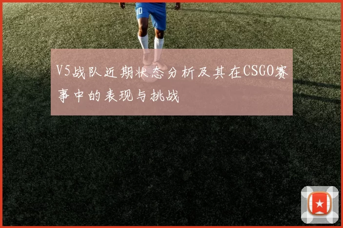 V5战队近期状态分析及其在CSGO赛事中的表现与挑战