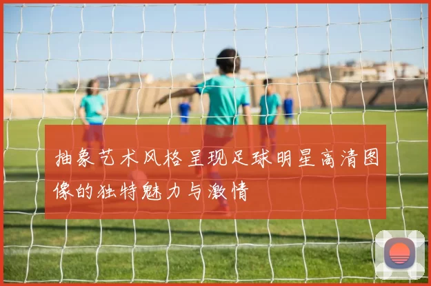 抽象艺术风格呈现足球明星高清图像的独特魅力与激情